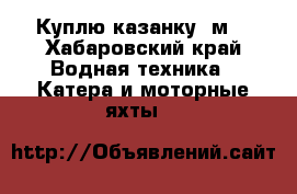 Куплю казанку 5м3 - Хабаровский край Водная техника » Катера и моторные яхты   